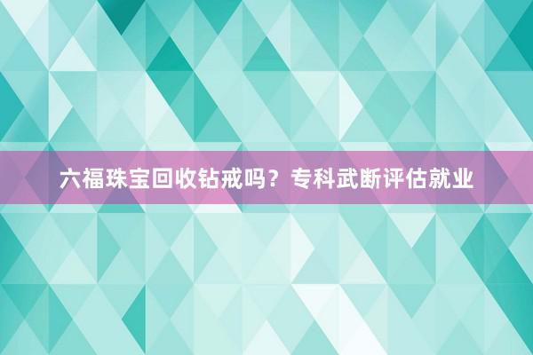 六福珠宝回收钻戒吗？专科武断评估就业