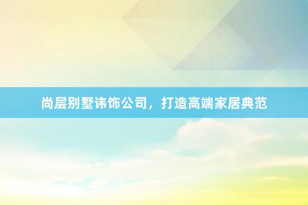 尚层别墅讳饰公司，打造高端家居典范
