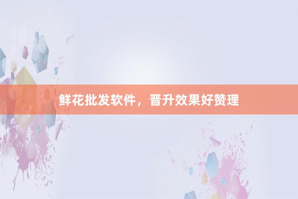 鲜花批发软件，晋升效果好赞理